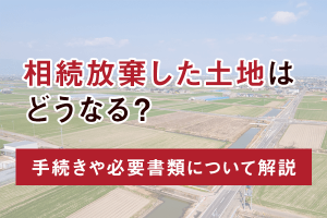 相続放棄した土地はどうなる？手続きや必要書類について解説